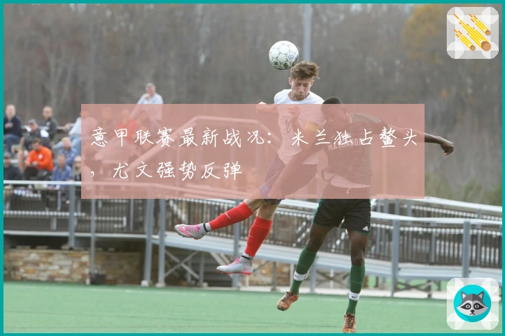 意甲联赛最新战况：米兰独占鳌头，尤文强势反弹