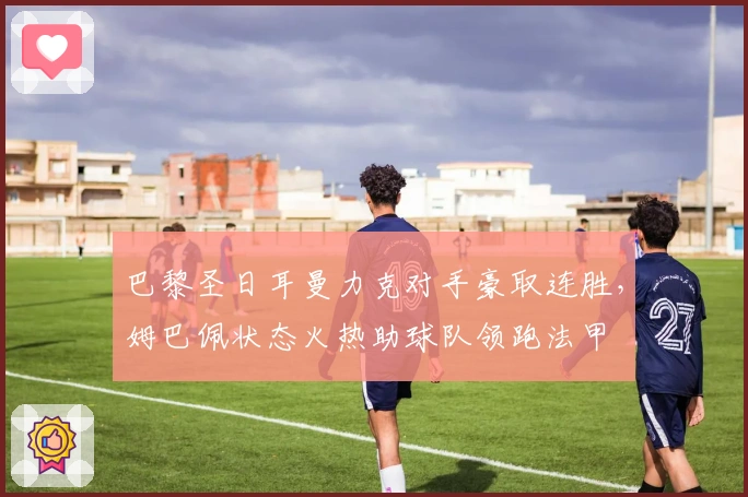 巴黎圣日耳曼力克对手豪取连胜，姆巴佩状态火热助球队领跑法甲