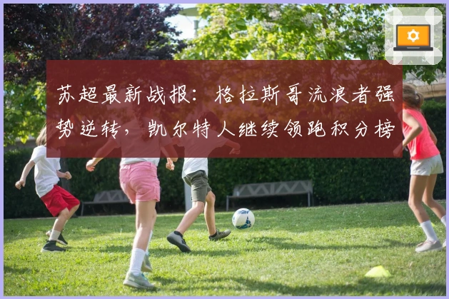 苏超最新战报：格拉斯哥流浪者强势逆转，凯尔特人继续领跑积分榜