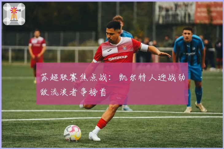 苏超联赛焦点战：凯尔特人迎战劲敌流浪者争榜首