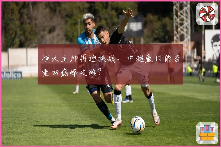 恒大主帅再迎挑战，中超豪门能否重回巅峰之路？