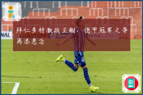 拜仁多特激战正酣，德甲冠军之争再添悬念