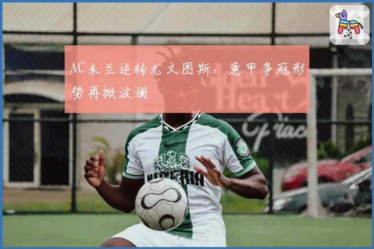 AC米兰逆转尤文图斯，意甲争冠形势再掀波澜