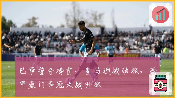 巴萨誓夺榜首，皇马迎战劲旅，西甲豪门争冠大战升级