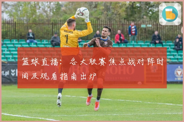 篮球直播：各大联赛焦点战对阵时间及观看指南出炉