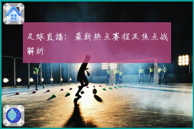 足球直播：最新热点赛程及焦点战解析