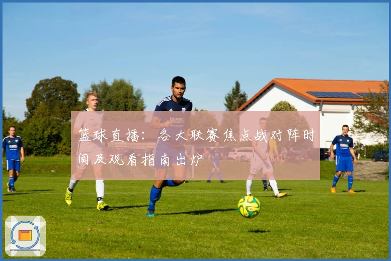 篮球直播：各大联赛焦点战对阵时间及观看指南出炉