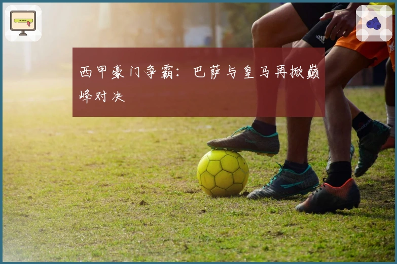 西甲豪门争霸：巴萨与皇马再掀巅峰对决