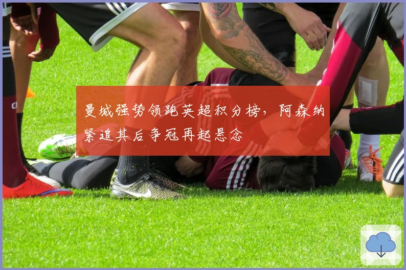 曼城强势领跑英超积分榜，阿森纳紧追其后争冠再起悬念