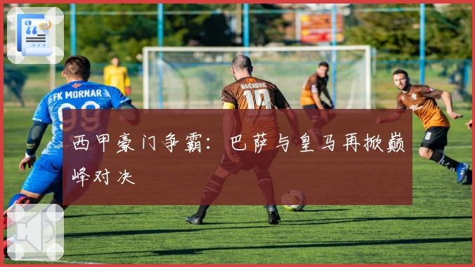 西甲豪门争霸：巴萨与皇马再掀巅峰对决