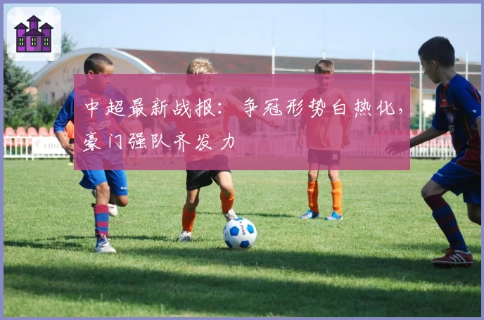 中超最新战报：争冠形势白热化，豪门强队齐发力